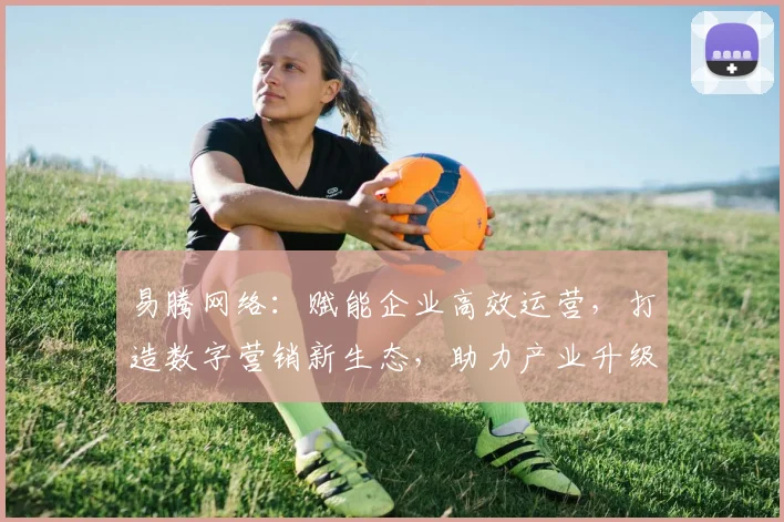 易腾网络：赋能企业高效运营，打造数字营销新生态，助力产业升级，创新共赢之路。