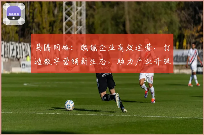 易腾网络：赋能企业高效运营，打造数字营销新生态，助力产业升级，创新共赢之路。