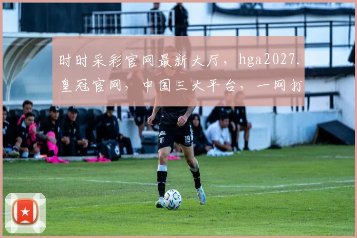 时时采彩官网最新大厅，hga2027.皇冠官网，中国三大平台，一网打尽