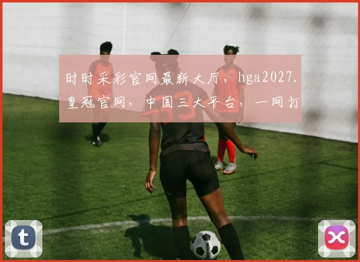 时时采彩官网最新大厅，hga2027.皇冠官网，中国三大平台，一网打尽